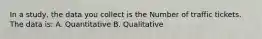 In a study, the data you collect is the Number of traffic tickets. The data is: A. Quantitative B. Qualitative