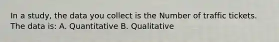 In a study, the data you collect is the Number of traffic tickets. The data is: A. Quantitative B. Qualitative