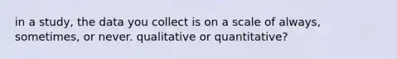 in a study, the data you collect is on a scale of always, sometimes, or never. qualitative or quantitative?