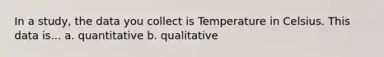 In a study, the data you collect is Temperature in Celsius. This data is... a. quantitative b. qualitative