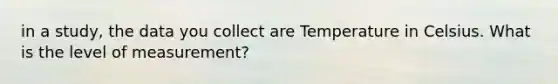 in a study, the data you collect are Temperature in Celsius. What is the level of measurement?