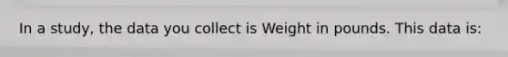 In a study, the data you collect is Weight in pounds. This data is:
