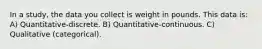 In a study, the data you collect is weight in pounds. This data is: A) Quantitative-discrete. B) Quantitative-continuous. C) Qualitative (categorical).