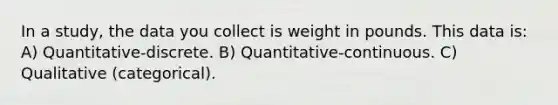 In a study, the data you collect is weight in pounds. This data is: A) Quantitative-discrete. B) Quantitative-continuous. C) Qualitative (categorical).