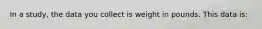 In a study, the data you collect is weight in pounds. This data is: