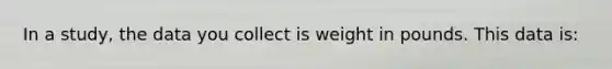 In a study, the data you collect is weight in pounds. This data is:
