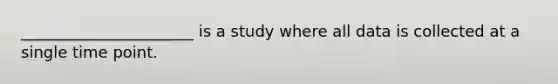 ______________________ is a study where all data is collected at a single time point.