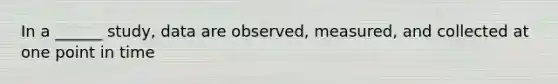 In a ______ study, data are observed, measured, and collected at one point in time