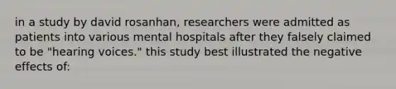 in a study by david rosanhan, researchers were admitted as patients into various mental hospitals after they falsely claimed to be "hearing voices." this study best illustrated the negative effects of: