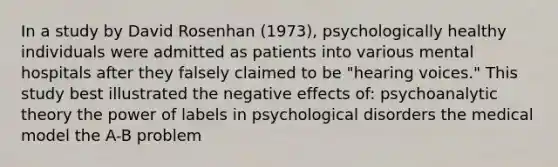 In a study by David Rosenhan (1973), psychologically healthy individuals were admitted as patients into various mental hospitals after they falsely claimed to be "hearing voices." This study best illustrated the negative effects of: psychoanalytic theory the power of labels in psychological disorders the medical model the A-B problem