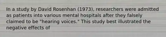 In a study by David Rosenhan (1973), researchers were admitted as patients into various mental hospitals after they falsely claimed to be "hearing voices." This study best illustrated the negative effects of