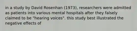 in a study by David Rosenhan (1973), researchers were admitted as patients into various mental hospitals after they falsely claimed to be "hearing voices". this study best illustrated the negative effects of