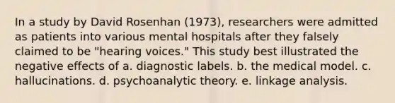 In a study by David Rosenhan (1973), researchers were admitted as patients into various mental hospitals after they falsely claimed to be "hearing voices." This study best illustrated the negative effects of a. diagnostic labels. b. the medical model. c. hallucinations. d. psychoanalytic theory. e. linkage analysis.