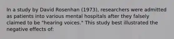 In a study by David Rosenhan (1973), researchers were admitted as patients into various mental hospitals after they falsely claimed to be "hearing voices." This study best illustrated the negative effects of: