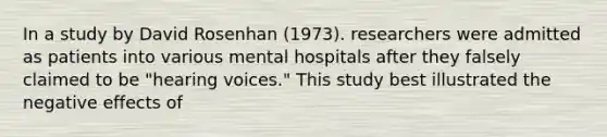 In a study by David Rosenhan (1973). researchers were admitted as patients into various mental hospitals after they falsely claimed to be "hearing voices." This study best illustrated the negative effects of