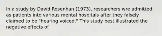 In a study by David Rosenhan (1973), researchers wre admitted as patients into various mental hospitals after they falsely claimed to be "hearing voiced." This study best illustrated the negative effects of