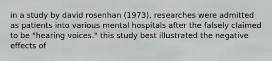 in a study by david rosenhan (1973), researches were admitted as patients into various mental hospitals after the falsely claimed to be "hearing voices." this study best illustrated the negative effects of