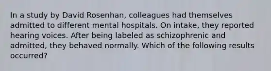 In a study by David Rosenhan, colleagues had themselves admitted to different mental hospitals. On intake, they reported hearing voices. After being labeled as schizophrenic and admitted, they behaved normally. Which of the following results occurred?