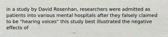 in a study by David Rosenhan, researchers were admitted as patients into various mental hospitals after they falsely claimed to be "hearing voices" this study best illustrated the negative effects of