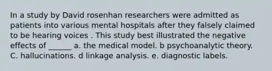 In a study by David rosenhan researchers were admitted as patients into various mental hospitals after they falsely claimed to be hearing voices . This study best illustrated the negative effects of ______ a. the medical model. b psychoanalytic theory. C. hallucinations. d linkage analysis. e. diagnostic labels.