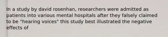 In a study by david rosenhan, researchers were admitted as patients into various mental hospitals after they falsely claimed to be "hearing voices" this study best illustrated the negative effects of