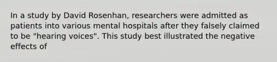 In a study by David Rosenhan, researchers were admitted as patients into various mental hospitals after they falsely claimed to be "hearing voices". This study best illustrated the negative effects of