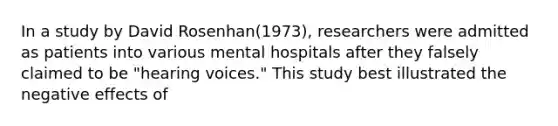 In a study by David Rosenhan(1973), researchers were admitted as patients into various mental hospitals after they falsely claimed to be "hearing voices." This study best illustrated the negative effects of