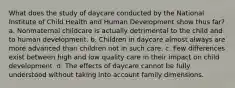 What does the study of daycare conducted by the National Institute of Child Health and Human Development show thus far? a. Nonmaternal childcare is actually detrimental to the child and to human development. b. Children in daycare almost always are more advanced than children not in such care. c. Few differences exist between high and low quality care in their impact on child development. d. The effects of daycare cannot be fully understood without taking into account family dimensions.