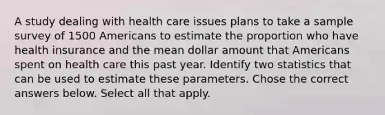 A study dealing with health care issues plans to take a sample survey of 1500 Americans to estimate the proportion who have health insurance and the mean dollar amount that Americans spent on health care this past year. Identify two statistics that can be used to estimate these parameters. Chose the correct answers below. Select all that apply.