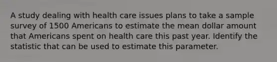 A study dealing with health care issues plans to take a sample survey of 1500 Americans to estimate the mean dollar amount that Americans spent on health care this past year. Identify the statistic that can be used to estimate this parameter.