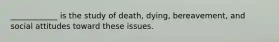 ____________ is the study of death, dying, bereavement, and social attitudes toward these issues.