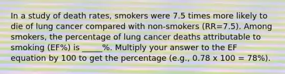 In a study of death rates, smokers were 7.5 times more likely to die of lung cancer compared with non-smokers (RR=7.5). Among smokers, the percentage of lung cancer deaths attributable to smoking (EF%) is _____%. Multiply your answer to the EF equation by 100 to get the percentage (e.g., 0.78 x 100 = 78%).