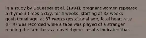 in a study by DeCasper et al. (1994), pregnant women repeated a rhyme 3 times a day, for 4 weeks, starting at 33 weeks gestational age. at 37 weeks gestational age, fetal heart rate (FHR) was recorded while a tape was played of a stranger reading the familiar vs a novel rhyme. results indicated that...