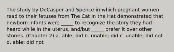 The study by DeCasper and Spence in which pregnant women read to their fetuses from The Cat in the Hat demonstrated that newborn infants were _____ to recognize the story they had heard while in the uterus, and/but _____ prefer it over other stories. (Chapter 2) a. able; did b. unable; did c. unable; did not d. able; did not