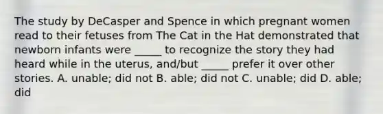 The study by DeCasper and Spence in which pregnant women read to their fetuses from The Cat in the Hat demonstrated that newborn infants were _____ to recognize the story they had heard while in the uterus, and/but _____ prefer it over other stories. A. unable; did not B. able; did not C. unable; did D. able; did