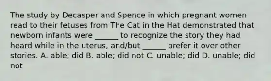 The study by Decasper and Spence in which pregnant women read to their fetuses from The Cat in the Hat demonstrated that newborn infants were ______ to recognize the story they had heard while in the uterus, and/but ______ prefer it over other stories. A. able; did B. able; did not C. unable; did D. unable; did not