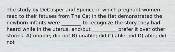 The study by DeCasper and Spence in which pregnant women read to their fetuses from The Cat in the Hat demonstrated the newborn infants were ________ to recognize the story they had heard while in the uterus, and/but __________ prefer it over other stories. A) unable; did not B) unable; did C) able; did D) able; did not