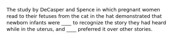 The study by DeCasper and Spence in which pregnant women read to their fetuses from the cat in the hat demonstrated that newborn infants were ____ to recognize the story they had heard while in the uterus, and ____ preferred it over other stories.