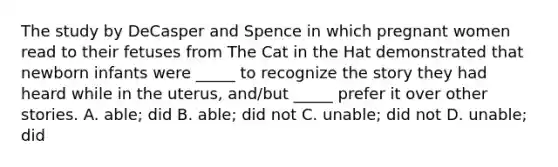 The study by DeCasper and Spence in which pregnant women read to their fetuses from The Cat in the Hat demonstrated that newborn infants were _____ to recognize the story they had heard while in the uterus, and/but _____ prefer it over other stories. A. able; did B. able; did not C. unable; did not D. unable; did