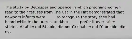 The study by DeCasper and Spence in which pregnant women read to their fetuses from The Cat in the Hat demonstrated that newborn infants were _____ to recognize the story they had heard while in the uterus, and/but _____ prefer it over other stories. A) able; did B) able; did not C) unable; did D) unable; did not