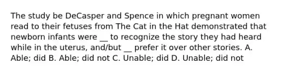 The study be DeCasper and Spence in which pregnant women read to their fetuses from The Cat in the Hat demonstrated that newborn infants were __ to recognize the story they had heard while in the uterus, and/but __ prefer it over other stories. A. Able; did B. Able; did not C. Unable; did D. Unable; did not