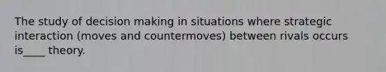 The study of decision making in situations where strategic interaction (moves and countermoves) between rivals occurs is____ theory.