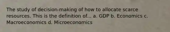 The study of decision-making of how to allocate scarce resources. This is the definition of... a. GDP b. Economics c. Macroeconomics d. Microeconomics