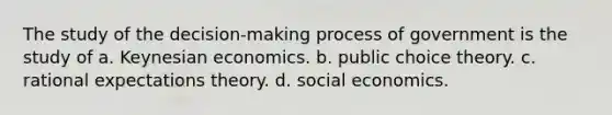 The study of the decision-making process of government is the study of a. Keynesian economics. b. public choice theory. c. rational expectations theory. d. social economics.