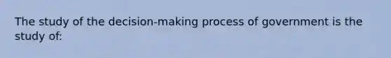 The study of the decision-making process of government is the study of: