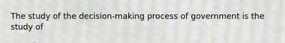 The study of the decision-making process of government is the study of