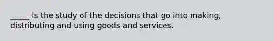 _____ is the study of the decisions that go into making, distributing and using goods and services.