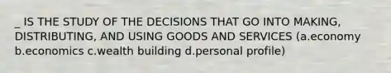 _ IS THE STUDY OF THE DECISIONS THAT GO INTO MAKING, DISTRIBUTING, AND USING GOODS AND SERVICES (a.economy b.economics c.wealth building d.personal profile)