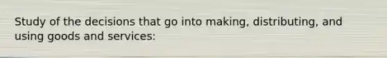 Study of the decisions that go into making, distributing, and using goods and services: