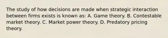 The study of how decisions are made when strategic interaction between firms exists is known as: A. Game theory. B. Contestable market theory. C. Market power theory. D. Predatory pricing theory.